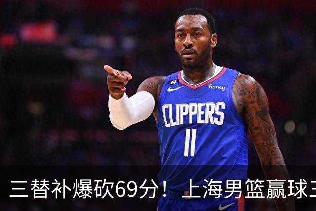 三替补爆砍69分！上海男篮赢球三大惊喜，打爆徐杰，宏远掉队