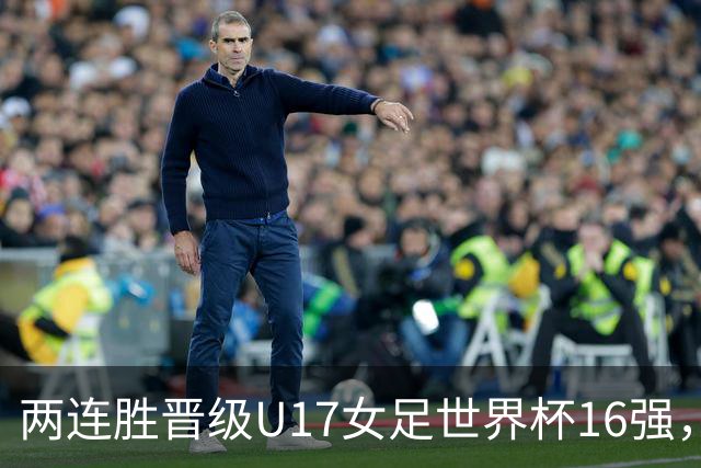 两连胜晋级U17女足世界杯16强，马晓旭：末轮全力向美国发起挑战