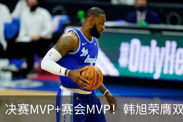 决赛MVP+赛会MVP！韩旭荣膺双料MVP实至名归