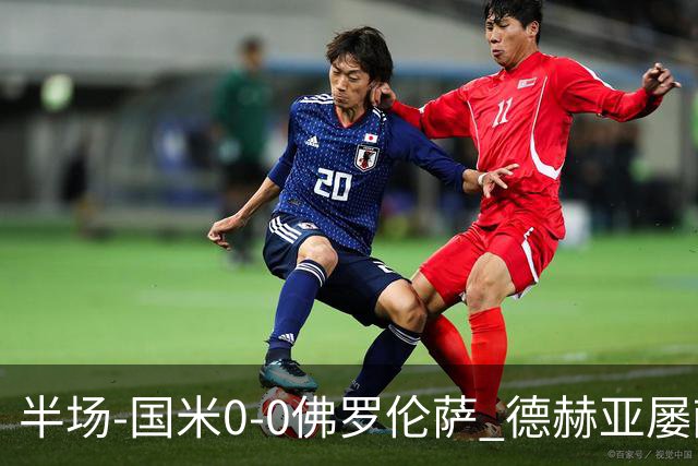 半场-国米0-0佛罗伦萨 德赫亚屡献神扑图拉姆、皮奥造险