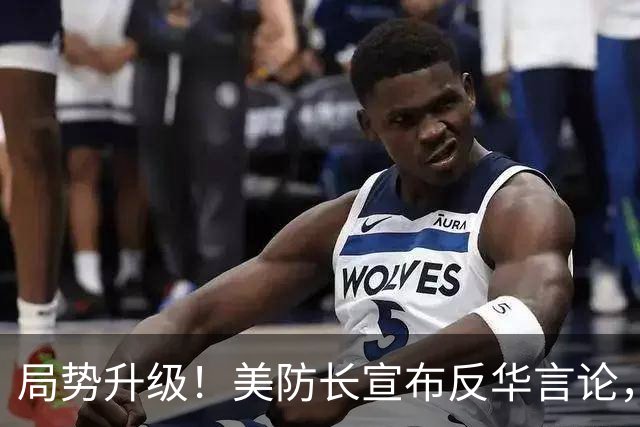 局势升级！美防长宣布反华言论，国防部出手，大批中国机构遭清除