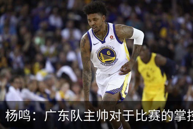 杨鸣：广东队主帅对于比赛的掌控和熟悉程度都很难让人理解