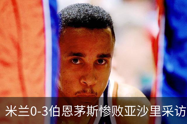 米兰0-3伯恩茅斯惨败亚沙里采访曝光需遗忘之夜