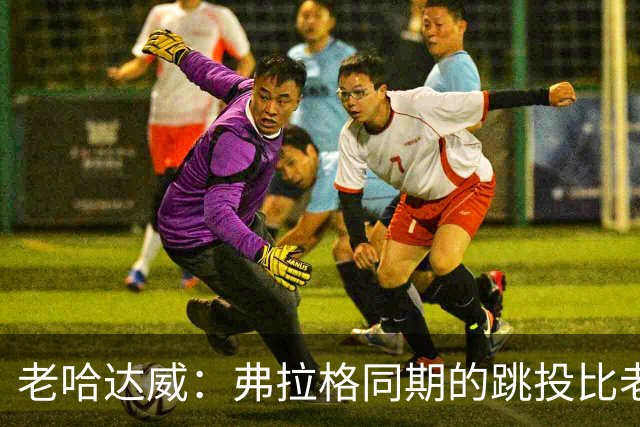 老哈达威：弗拉格同期的跳投比老詹更好 幼詹当年还在摸索投篮
