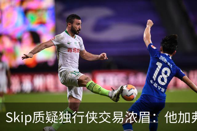 Skip质疑独行侠交易浓眉：他加弗拉格欧文本是争冠阵容